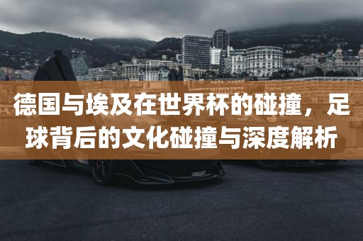 德国与埃及在世界杯的碰撞，足球背后的文化碰撞与深度解析丹东日丰电子有限公司