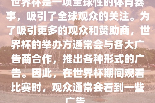 世界杯是一项全球性的体育赛事，吸引了全球观众的关注。为了吸引更多的观众和赞助商，世界杯的举办方通常会与各大广告商合作，推出各种形式的广告。因此，在世界杯期间观看比赛时，观众通常会看到一些广告。丹东日丰电子有限公司