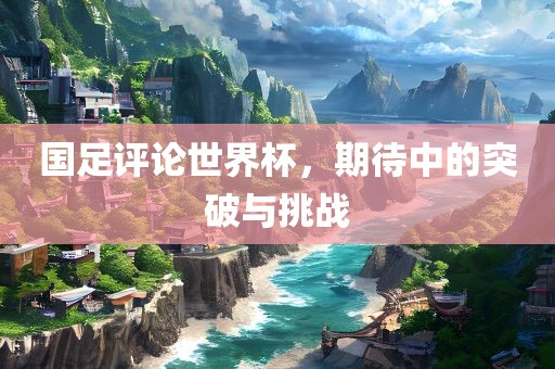 国足评论世界杯，丹东日丰电子有限公司期待中的突破与挑战