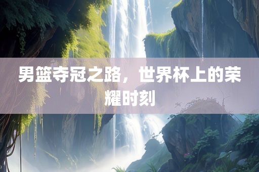 男篮夺冠之路，世界杯上的荣耀时刻