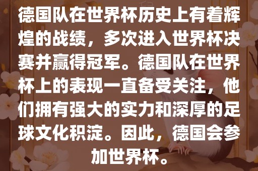 德国队在世界杯历史上有着辉煌的战绩，多次进入世界杯决赛并赢得冠军。德国队在世界杯上的表现一直备受关注，他们拥有强大的实力和深厚的足球文化积淀。因此，德国会参加世界杯。