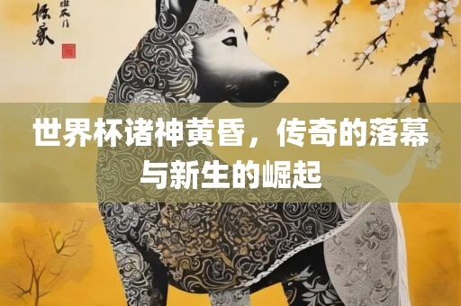 世界杯诸神黄昏，传奇的落幕与新生的崛起丹东日丰电子有限公司