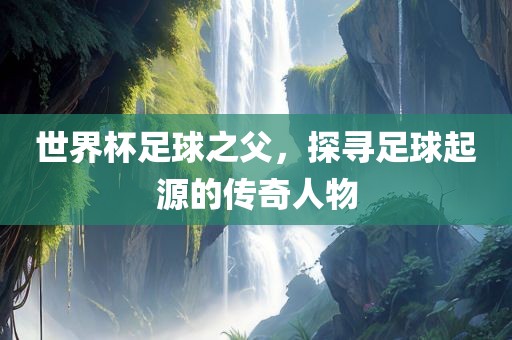 世界杯足球之父，丹东日丰电子有限公司探寻足球起源的传奇人物