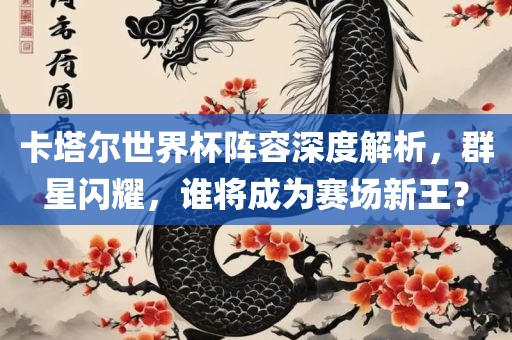 卡塔尔世界杯阵容深度解析，群星闪耀，谁将成为赛场新王？