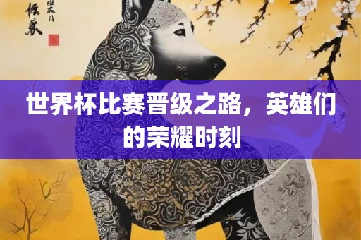 世界杯比赛晋级之路，英雄们的荣耀时刻