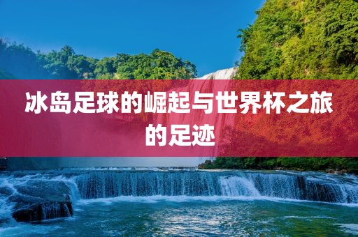 冰岛足球的崛起与世界杯之旅的足迹