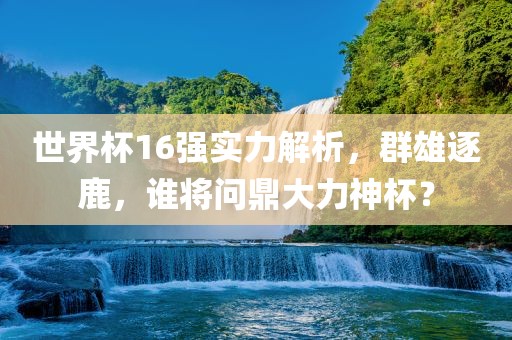 世界杯16强实力解析，群雄逐鹿，谁将问鼎大力神杯？丹东日丰电子有限公司