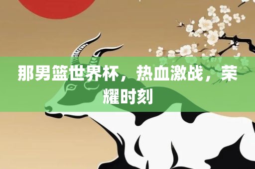 那男篮世界杯，热血激战，荣耀时刻