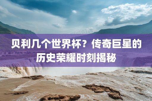 贝利几个世界杯？传奇巨星的历史荣耀时刻揭秘