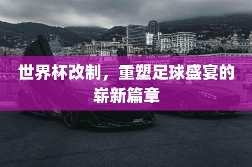 世界杯改制，重塑足球盛宴的崭新篇章