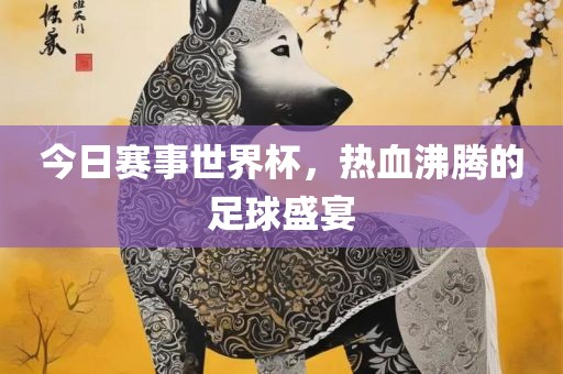 今日赛事世界杯，热血沸腾的足球盛宴