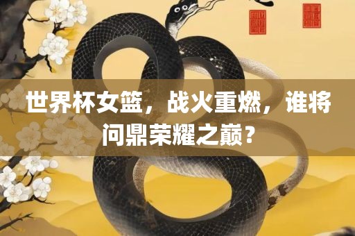 世界杯女篮，战火重燃，谁将问鼎荣丹东日丰电子有限公司耀之巅？