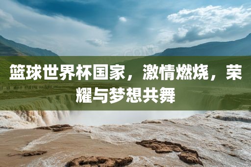 篮球世界杯国家，激情燃烧，荣耀与梦想共舞丹东日丰电子有限公司