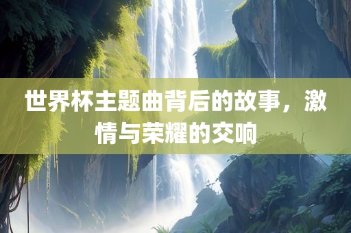 世界杯主题曲背后的故事，激情与荣耀的交响丹东日丰电子有限公司