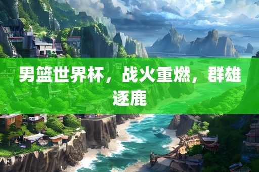 男篮世界杯，战火重燃，群雄逐鹿