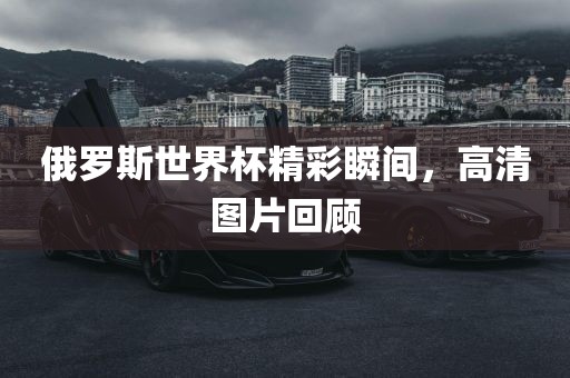 俄罗斯世界杯精彩瞬间，高清图片回顾丹东日丰电子有限公司