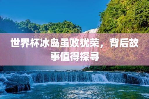 世界杯冰岛虽败犹荣，背后故事值得探寻