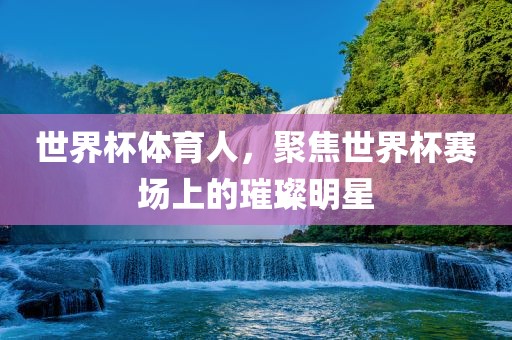 世界杯体育人，聚焦世界杯赛场上的璀璨明星