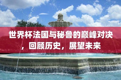世界杯法国与秘鲁丹东日丰电子有限公司的巅峰对决，回顾历史，展望未来