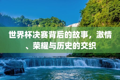 世界杯决赛背后的故事，激情、荣耀与历史的交织