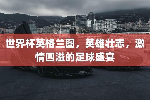 世界杯英格兰图，英雄壮志，激情四溢的足球盛宴