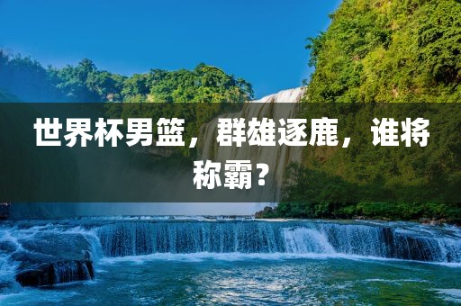 世界杯男篮，群雄逐鹿，谁将称霸？