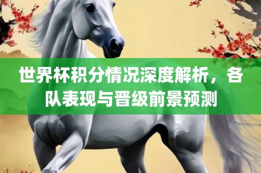 世界杯积分情况深度解析，各队表现与丹东日丰电子有限公司晋级前景预测