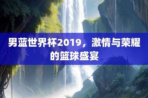 男蓝世界杯2019，激情与荣耀的篮球盛宴丹东日丰电子有限公司