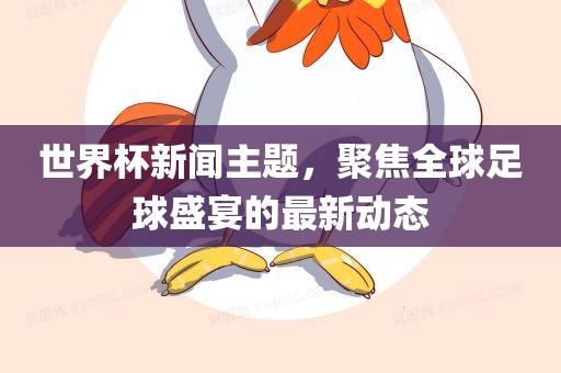 世界杯新闻主题，聚焦全球足球盛宴的最新动态
