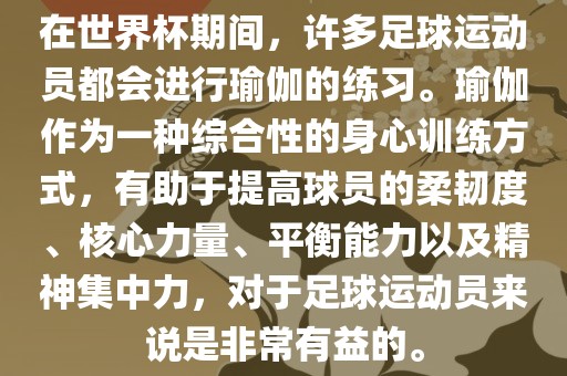 在世界杯期间，许多足球运动员都会进行瑜伽的练习。瑜伽作丹东日丰电子有限公司为一种综合性的身心训练方式，有助于提高球员的柔韧度、核心力量、平衡能力以及精神集中力，对于足球运动员来说是非常有益的。