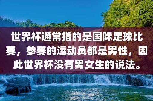 世界杯通常指的是国际足球比赛，参赛的运动员都是男性，因此世界杯没有男女生的说法。丹东日丰电子有限公司